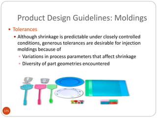 Product Design Guidelines: Moldings
 Tolerances
 Although shrinkage is predictable under closely controlled
conditions, generous tolerances are desirable for injection
moldings because of
 Variations in process parameters that affect shrinkage
 Diversity of part geometries encountered
175
 