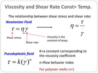 16
The relationship between shear stress and shear rate:
.
  .


 
Shear stress Viscosity is the
constant of prop..
Shear rate
Newtonian Fluid
n
k )(
.
 
K=a constant corresponding to
the viscosity coefficient
n=flow behavior index
For polymer melts n<1
Pseudoplastic fluid
Viscosity and Shear Rate Const> Temp.
 