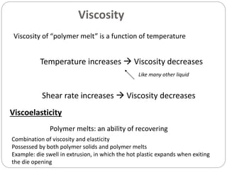 18
Viscosity
Viscosity of “polymer melt” is a function of temperature
Temperature increases  Viscosity decreases
Viscoelasticity
Polymer melts: an ability of recovering
Like many other liquid
Shear rate increases  Viscosity decreases
Combination of viscosity and elasticity
Possessed by both polymer solids and polymer melts
Example: die swell in extrusion, in which the hot plastic expands when exiting
the die opening
 
