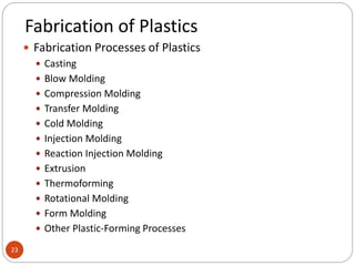 Fabrication of Plastics
23
 Fabrication Processes of Plastics
 Casting
 Blow Molding
 Compression Molding
 Transfer Molding
 Cold Molding
 Injection Molding
 Reaction Injection Molding
 Extrusion
 Thermoforming
 Rotational Molding
 Form Molding
 Other Plastic-Forming Processes
 