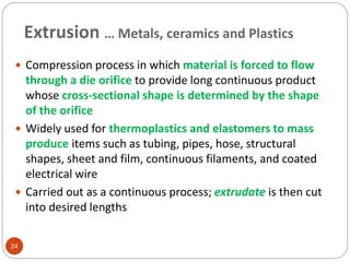 Extrusion … Metals, ceramics and Plastics
24
 Compression process in which material is forced to flow
through a die orifice to provide long continuous product
whose cross-sectional shape is determined by the shape
of the orifice
 Widely used for thermoplastics and elastomers to mass
produce items such as tubing, pipes, hose, structural
shapes, sheet and film, continuous filaments, and coated
electrical wire
 Carried out as a continuous process; extrudate is then cut
into desired lengths
 