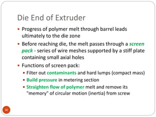 Die End of Extruder
30
 Progress of polymer melt through barrel leads
ultimately to the die zone
 Before reaching die, the melt passes through a screen
pack - series of wire meshes supported by a stiff plate
containing small axial holes
 Functions of screen pack:
 Filter out contaminants and hard lumps (compact mass)
 Build pressure in metering section
 Straighten flow of polymer melt and remove its
"memory" of circular motion (inertia) from screw
 