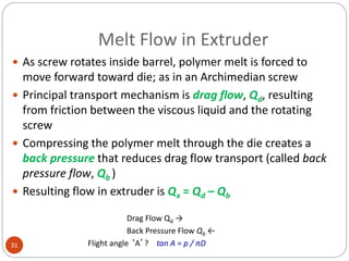 Melt Flow in Extruder
31
 As screw rotates inside barrel, polymer melt is forced to
move forward toward die; as in an Archimedian screw
 Principal transport mechanism is drag flow, Qd, resulting
from friction between the viscous liquid and the rotating
screw
 Compressing the polymer melt through the die creates a
back pressure that reduces drag flow transport (called back
pressure flow, Qb )
 Resulting flow in extruder is Qx = Qd – Qb
Drag Flow Qd →
Back Pressure Flow Qb ←
Flight angle ‘A’? tan A = p / πD
 