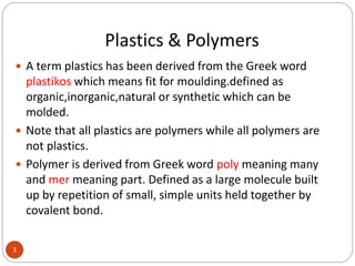 Plastics & Polymers
3
 A term plastics has been derived from the Greek word
plastikos which means fit for moulding.defined as
organic,inorganic,natural or synthetic which can be
molded.
 Note that all plastics are polymers while all polymers are
not plastics.
 Polymer is derived from Greek word poly meaning many
and mer meaning part. Defined as a large molecule built
up by repetition of small, simple units held together by
covalent bond.
 