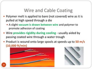 Wire and Cable Coating
39
 Polymer melt is applied to bare (not covered) wire as it is
pulled at high speed through a die
 A slight vacuum is drawn between wire and polymer to
promote adhesion of coating
 Wire provides rigidity during cooling - usually aided by
passing coated wire through a water trough
 Product is wound onto large spools at speeds up to 50 m/s
(10,000 ft/min)
 