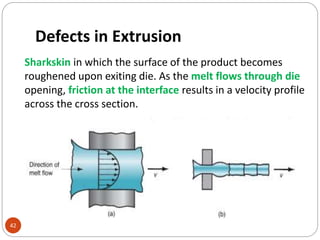 Defects in Extrusion
42
Sharkskin in which the surface of the product becomes
roughened upon exiting die. As the melt flows through die
opening, friction at the interface results in a velocity profile
across the cross section.
 