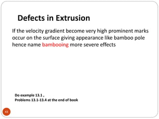 Defects in Extrusion
43
If the velocity gradient become very high prominent marks
occur on the surface giving appearance like bamboo pole
hence name bambooing more severe effects
Do example 13.1 ,
Problems 13.1-13.4 at the end of book
 