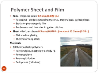 Polymer Sheet and Film
44
 Film - thickness below 0.5 mm (0.020 in.)
 Packaging - product wrapping material, grocery bags, garbage bags
 Stock for photographic film
 Pool covers and liners for irrigation ditches
 Sheet - thickness from 0.5 mm (0.020 in.) to about 12.5 mm (0.5 in.)
 Flat window glazing
 Thermoforming stock
Materials
 All thermoplastic polymers
 Polyethylene, mostly low density PE
 Polypropylene
 Polyvinylchloride
 Cellophane (cellulose)
 