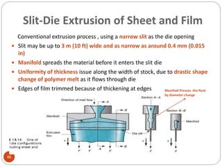 Slit-Die Extrusion of Sheet and Film
46
Conventional extrusion process , using a narrow slit as the die opening
 Slit may be up to 3 m (10 ft) wide and as narrow as around 0.4 mm (0.015
in)
 Manifold spreads the material before it enters the slit die
 Uniformity of thickness issue along the width of stock, due to drastic shape
change of polymer melt as it flows through die
 Edges of film trimmed because of thickening at edges Manifold Presses the fluid
by diameter change
 