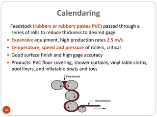 Calendaring
54
Feedstock (rubbers or rubbery pastes PVC) passed through a
series of rolls to reduce thickness to desired gage
 Expensive equipment, high production rates 2.5 m/s
 Temperature, speed and pressure of rollers, critical
 Good surface finish and high gage accuracy
 Products: PVC floor covering, shower curtains, vinyl table cloths,
pool liners, and inflatable boats and toys
 