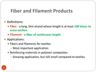Fiber and Filament Products
62
 Definitions:
 Fiber - a long, thin strand whose length is at least 100 times its
cross-section
 Filament - a fiber of continuous length
 Applications:
 Fibers and filaments for textiles
 Most important application
 Reinforcing materials in polymer composites
 Growing application, but still small compared to textiles
 