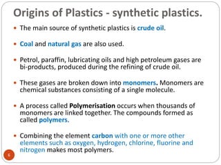 Origins of Plastics - synthetic plastics.
6
 The main source of synthetic plastics is crude oil.
 Coal and natural gas are also used.
 Petrol, paraffin, lubricating oils and high petroleum gases are
bi-products, produced during the refining of crude oil.
 These gases are broken down into monomers. Monomers are
chemical substances consisting of a single molecule.
 A process called Polymerisation occurs when thousands of
monomers are linked together. The compounds formed as
called polymers.
 Combining the element carbon with one or more other
elements such as oxygen, hydrogen, chlorine, fluorine and
nitrogen makes most polymers.
 