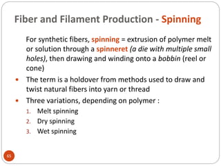 Fiber and Filament Production - Spinning
65
For synthetic fibers, spinning = extrusion of polymer melt
or solution through a spinneret (a die with multiple small
holes), then drawing and winding onto a bobbin (reel or
cone)
 The term is a holdover from methods used to draw and
twist natural fibers into yarn or thread
 Three variations, depending on polymer :
1. Melt spinning
2. Dry spinning
3. Wet spinning
 