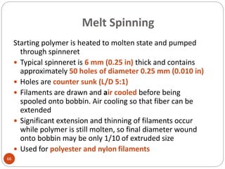 Melt Spinning
66
Starting polymer is heated to molten state and pumped
through spinneret
 Typical spinneret is 6 mm (0.25 in) thick and contains
approximately 50 holes of diameter 0.25 mm (0.010 in)
 Holes are counter sunk (L/D 5:1)
 Filaments are drawn and air cooled before being
spooled onto bobbin. Air cooling so that fiber can be
extended
 Significant extension and thinning of filaments occur
while polymer is still molten, so final diameter wound
onto bobbin may be only 1/10 of extruded size
 Used for polyester and nylon filaments
 
