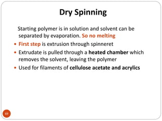 Dry Spinning
69
Starting polymer is in solution and solvent can be
separated by evaporation. So no melting
 First step is extrusion through spinneret
 Extrudate is pulled through a heated chamber which
removes the solvent, leaving the polymer
 Used for filaments of cellulose acetate and acrylics
 