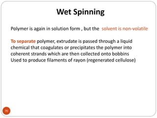 Wet Spinning
70
Polymer is again in solution form , but the solvent is non-volatile
To separate polymer, extrudate is passed through a liquid
chemical that coagulates or precipitates the polymer into
coherent strands which are then collected onto bobbins
Used to produce filaments of rayon (regenerated cellulose)
 