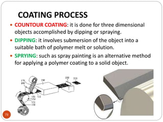 73
 COUNTOUR COATING: it is done for three dimensional
objects accomplished by dipping or spraying.
 DIPPING: it involves submersion of the object into a
suitable bath of polymer melt or solution.
 SPRYING: such as spray painting is an alternative method
for applying a polymer coating to a solid object.
COATING PROCESS
 