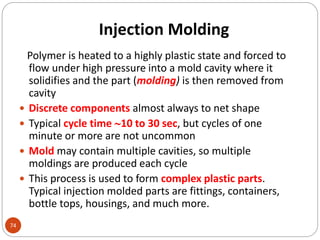 Injection Molding
74
Polymer is heated to a highly plastic state and forced to
flow under high pressure into a mold cavity where it
solidifies and the part (molding) is then removed from
cavity
 Discrete components almost always to net shape
 Typical cycle time 10 to 30 sec, but cycles of one
minute or more are not uncommon
 Mold may contain multiple cavities, so multiple
moldings are produced each cycle
 This process is used to form complex plastic parts.
Typical injection molded parts are fittings, containers,
bottle tops, housings, and much more.
 