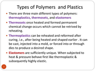 Types of Polymers and Plastics
7
 There are three main different types of polymers:
thermoplastics, thermosets, and elastomers
 Thermosets once heated and formed permanent
chemical change occurs which cannot be retrived by
reheating.
 Thermoplastics can be reheated and reformed after
curing, i.e., after being heated and shaped earlier . It can
be cast, injected into a mold, or forced into or through
dies to produce a desired shape.
 Elastomers are sufficiently unique. When subjected to
heat & pressure behave first like thermoplastic &
subsequently highly elastic.
 