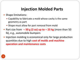 Injection Molded Parts
75
 Shape limitations:
 Capability to fabricate a mold whose cavity is the same
geometry as part
 Shape must allow for part removal from mold
 Part size from  50 g (2 oz) up to  25 kg (more than 50
lb), e.g., automobile bumpers
 Injection molding is economical only for large production
quantities due to high cost of molds and machine
operation and maintenance costs
 