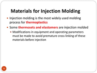 Materials for Injection Molding
76
 Injection molding is the most widely used molding
process for thermoplastics
 Some thermosets and elastomers are injection molded
 Modifications in equipment and operating parameters
must be made to avoid premature cross linking of these
materials before injection
 