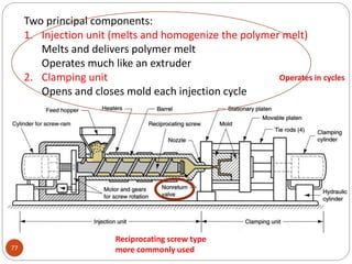 77
Two principal components:
1. Injection unit (melts and homogenize the polymer melt)
Melts and delivers polymer melt
Operates much like an extruder
2. Clamping unit
Opens and closes mold each injection cycle
Reciprocating screw type
more commonly used
Operates in cycles
 