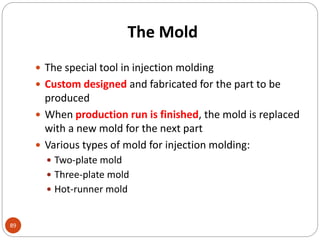 The Mold
89
 The special tool in injection molding
 Custom designed and fabricated for the part to be
produced
 When production run is finished, the mold is replaced
with a new mold for the next part
 Various types of mold for injection molding:
 Two-plate mold
 Three-plate mold
 Hot-runner mold
 