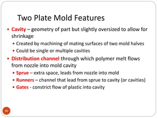 Two Plate Mold Features
90
 Cavity – geometry of part but slightly oversized to allow for
shrinkage
 Created by machining of mating surfaces of two mold halves
 Could be single or multiple cavities
 Distribution channel through which polymer melt flows
from nozzle into mold cavity
 Sprue – extra space, leads from nozzle into mold
 Runners – channel that lead from sprue to cavity (or cavities)
 Gates - constrict flow of plastic into cavity
 