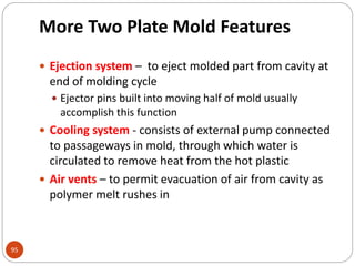 More Two Plate Mold Features
95
 Ejection system – to eject molded part from cavity at
end of molding cycle
 Ejector pins built into moving half of mold usually
accomplish this function
 Cooling system - consists of external pump connected
to passageways in mold, through which water is
circulated to remove heat from the hot plastic
 Air vents – to permit evacuation of air from cavity as
polymer melt rushes in
 