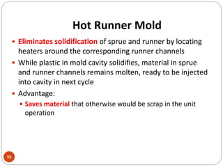 Hot Runner Mold
98
 Eliminates solidification of sprue and runner by locating
heaters around the corresponding runner channels
 While plastic in mold cavity solidifies, material in sprue
and runner channels remains molten, ready to be injected
into cavity in next cycle
 Advantage:
 Saves material that otherwise would be scrap in the unit
operation
 