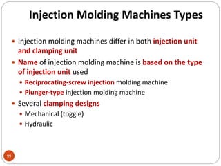 Injection Molding Machines Types
99
 Injection molding machines differ in both injection unit
and clamping unit
 Name of injection molding machine is based on the type
of injection unit used
 Reciprocating-screw injection molding machine
 Plunger-type injection molding machine
 Several clamping designs
 Mechanical (toggle)
 Hydraulic
 