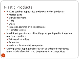 Plastic Products
9
 Plastics can be shaped into a wide variety of products:
 Molded parts
 Extruded sections
 Films
 Sheets
 Insulation coatings on electrical wires
 Fibers for textiles
 In addition, plastics are often the principal ingredient in other
materials, such as
 Paints and varnishes
 Adhesives
 Various polymer matrix composites
 Many plastic shaping processes can be adapted to produce
items made of rubbers and polymer matrix composites
 