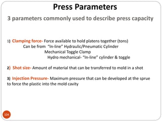 Press Parameters
104
3 parameters commonly used to describe press capacity
1) Clamping force- Force available to hold platens together (tons)
Can be from “In-line” Hydraulic/Pneumatic Cylinder
Mechanical Toggle Clamp
Hydro mechanical- “In-line” cylinder & toggle
2) Shot size- Amount of material that can be transferred to mold in a shot
3) Injection Pressure- Maximum pressure that can be developed at the sprue
to force the plastic into the mold cavity
 