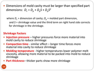 108
 Dimensions of mold cavity must be larger than specified part
dimensions: Dc = Dp + DpS + DpS2
where Dc = dimension of cavity; Dp = molded part dimension,
and S = shrinkage value and the third term on right hand side corrects
for shrinkage in the shrinkage.
Shrinkage Factors
 Injection pressure – higher pressures force more material into
mold cavity to reduce shrinkage
 Compaction time - similar effect – longer time forces more
material into cavity to reduce shrinkage
 Molding temperature - higher temperatures lower polymer melt
viscosity, allowing more material to be packed into mold to reduce
shrinkage
 Part thickness– thicker parts show more shrinkage
 