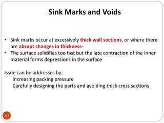 Sink Marks and Voids
• Sink marks occur at excessively thick wall sections, or where there
are abrupt changes in thickness-
• The surface solidifies too fast but the late contraction of the inner
material forms depressions in the surface
Issue can be addresses by:
Increasing packing pressure
Carefully designing the parts and avoiding thick cross sections
112
 