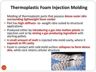 Thermoplastic Foam Injection Molding
Molding of thermoplastic parts that possess dense outer skin
surrounding lightweight foam center
 Part has high stiffness- to- weight ratio suited to structural
applications
 Produced either by introducing a gas into molten plastic in
injection unit or by mixing a gas producing ingredient with
starting pellets
 A small amount of melt is injected into mold cavity, where it
expands to fill cavity
 Foam in contact with cold mold surface collapses to form dense
skin, while core retains cellular structure
114
 
