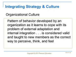 Integrating Strategy & Culture

Organizational Culture
 Pattern of behavior developed by an
 organization as it learns to cope with its
 problem of external adaptation and
 internal integration . . . is considered valid
 and taught to new members as the correct
 way to perceive, think, and feel


               Copyright © 2011 Pearson Education   Ch 4 -16
 
