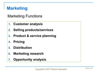 Marketing
Marketing Functions

1. Customer analysis

2. Selling products/services

3. Product & service planning

4. Pricing

5. Distribution

6. Marketing research

7. Opportunity analysis


                  Copyright © 2011 Pearson Education   Ch 4 -36
 
