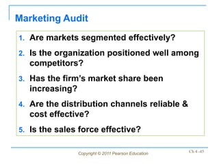 Marketing Audit
1. Are markets segmented effectively?

2. Is the organization positioned well among
  competitors?
3. Has the firm’s market share been
  increasing?
4. Are the distribution channels reliable &
  cost effective?
5. Is the sales force effective?


                Copyright © 2011 Pearson Education   Ch 4 -45
 