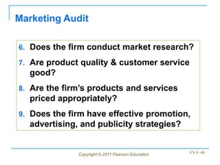 Marketing Audit

6. Does the firm conduct market research?

7. Are product quality & customer service
  good?
8. Are the firm’s products and services
  priced appropriately?
9. Does the firm have effective promotion,
  advertising, and publicity strategies?


              Copyright © 2011 Pearson Education   Ch 4 -46
 