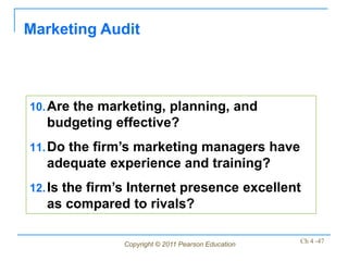 Marketing Audit



10. Are the marketing, planning, and
  budgeting effective?
11. Do the firm’s marketing managers have
  adequate experience and training?
12. Is the firm’s Internet presence excellent
  as compared to rivals?

               Copyright © 2011 Pearson Education   Ch 4 -47
 