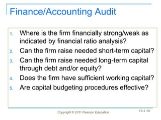 Finance/Accounting Audit

1.   Where is the firm financially strong/weak as
     indicated by financial ratio analysis?
2.   Can the firm raise needed short-term capital?
3.   Can the firm raise needed long-term capital
     through debt and/or equity?
4.   Does the firm have sufficient working capital?
5.   Are capital budgeting procedures effective?


                 Copyright © 2011 Pearson Education   Ch 4 -60
 