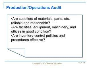Production/Operations Audit

  •Are suppliers of materials, parts, etc.
  reliable and reasonable?
  •Are facilities, equipment, machinery, and
  offices in good condition?
  •Are inventory-control policies and
  procedures effective?




               Copyright © 2011 Pearson Education   Ch 4 -64
 