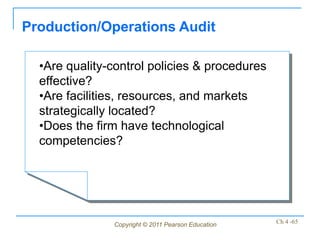 Production/Operations Audit

  •Are quality-control policies & procedures
  effective?
  •Are facilities, resources, and markets
  strategically located?
  •Does the firm have technological
  competencies?




               Copyright © 2011 Pearson Education   Ch 4 -65
 