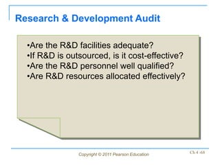 Research & Development Audit

  •Are the R&D facilities adequate?
  •If R&D is outsourced, is it cost-effective?
  •Are the R&D personnel well qualified?
  •Are R&D resources allocated effectively?




                Copyright © 2011 Pearson Education   Ch 4 -68
 