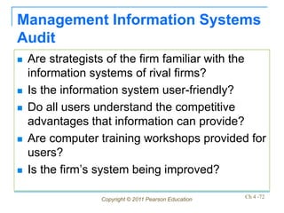 Management Information Systems
Audit
   Are strategists of the firm familiar with the
    information systems of rival firms?
   Is the information system user-friendly?
   Do all users understand the competitive
    advantages that information can provide?
   Are computer training workshops provided for
    users?
   Is the firm’s system being improved?

                 Copyright © 2011 Pearson Education   Ch 4 -72
 