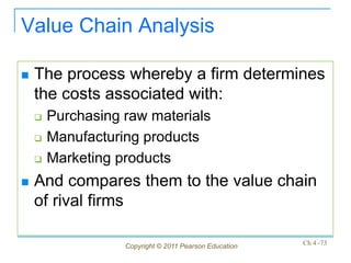 Value Chain Analysis

   The process whereby a firm determines
    the costs associated with:
       Purchasing raw materials
       Manufacturing products
       Marketing products
   And compares them to the value chain
    of rival firms

                   Copyright © 2011 Pearson Education   Ch 4 -73
 
