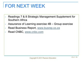 FOR NEXT WEEK

•   Readings 7 & 8 Strategic Management Supplement for
    Southern Africa
•   Assurance of Learning exercise 4B – Group exercise
•   Read Business Report, www.busrep.co.za
•   Read CNBC, www.cnbc.com




                    Copyright © 2011 Pearson Education   Ch 3 -78
 