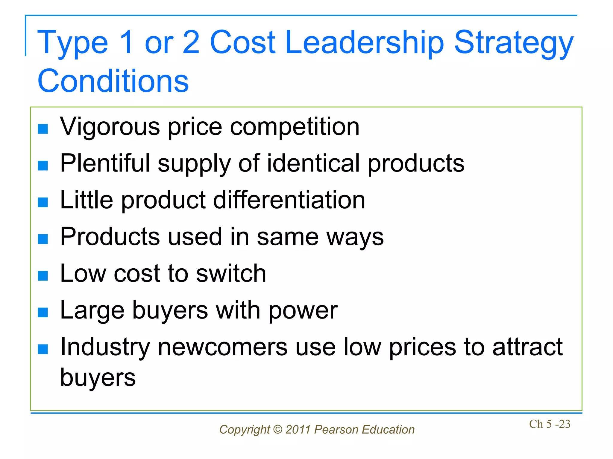 Type 1 or 2 Cost Leadership Strategy
Conditions
   Vigorous price competition
   Plentiful supply of identical products
   Little product differentiation
   Products used in same ways
   Low cost to switch
   Large buyers with power
   Industry newcomers use low prices to attract
    buyers
                 Copyright © 2011 Pearson Education   Ch 5 -23
 