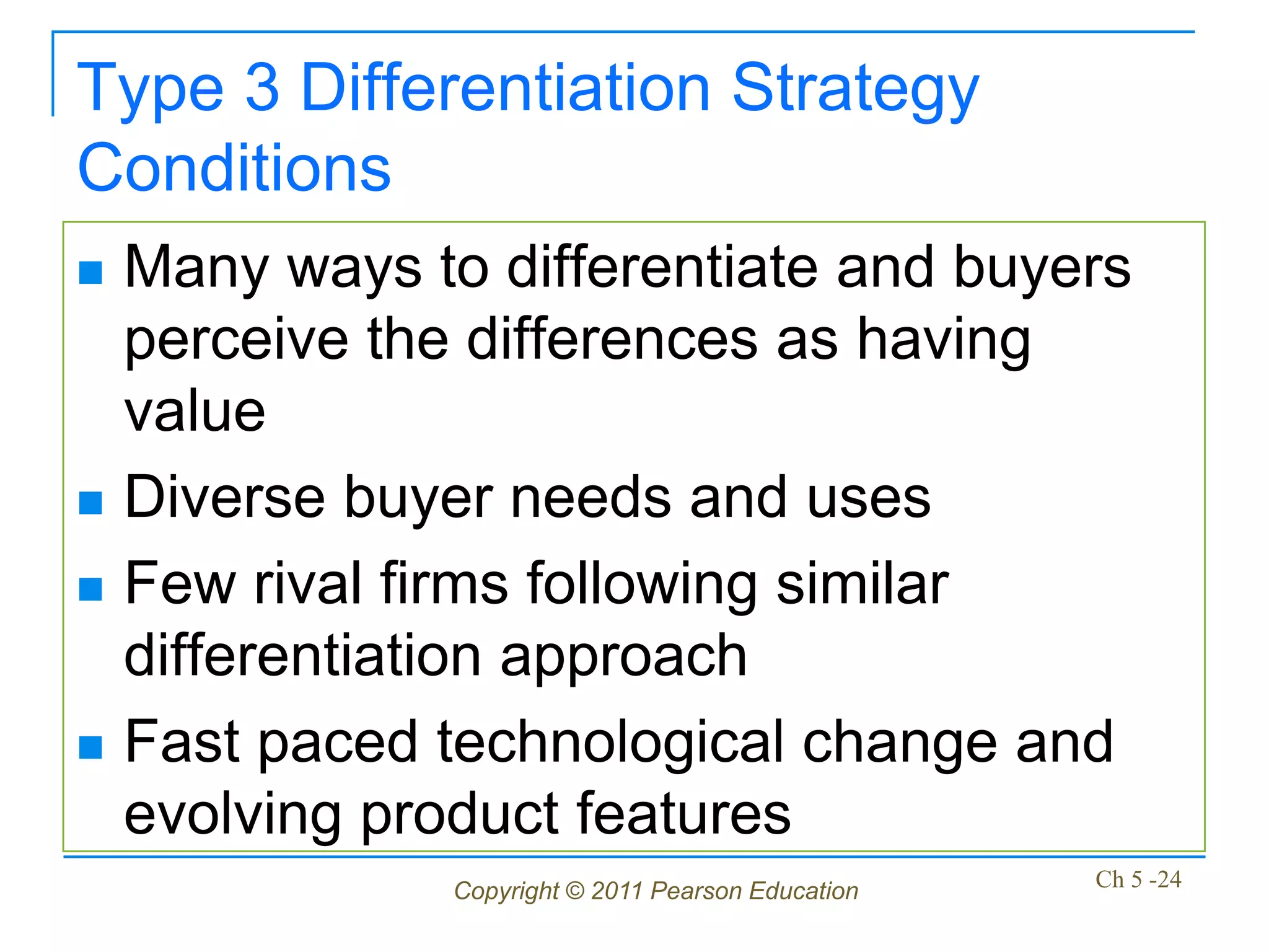 Type 3 Differentiation Strategy
Conditions
   Many ways to differentiate and buyers
    perceive the differences as having
    value
   Diverse buyer needs and uses
   Few rival firms following similar
    differentiation approach
   Fast paced technological change and
    evolving product features
                Copyright © 2011 Pearson Education   Ch 5 -24
 